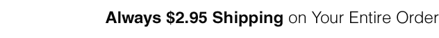 Always $2.95 Shipping on your entire order.