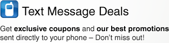 Text Message Deals: Get exclusive coupons and our best promotions sent directly to your phone - Don't miss out!